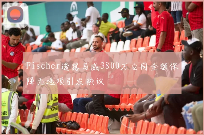 Fischer透露马威3800万合同全额保障无选项引发热议