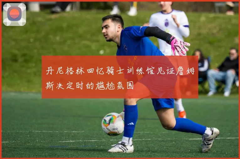 丹尼格林回忆骑士训练馆见证詹姆斯决定时的尴尬氛围