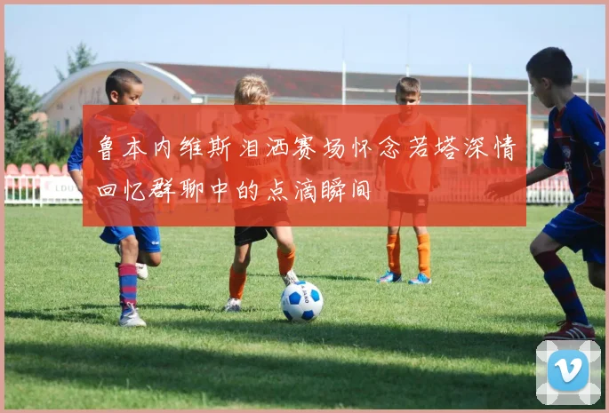 鲁本内维斯泪洒赛场怀念若塔深情回忆群聊中的点滴瞬间