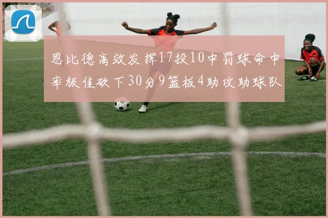 恩比德高效发挥17投10中罚球命中率极佳砍下30分9篮板4助攻助球队获胜