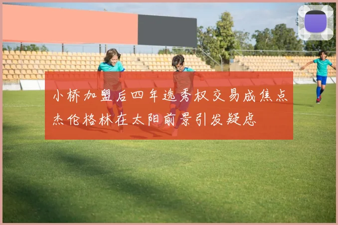 小桥加盟后四年选秀权交易成焦点杰伦格林在太阳前景引发疑虑