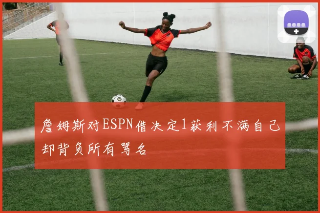 詹姆斯对ESPN借决定1获利不满自己却背负所有骂名