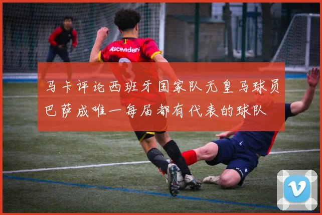 马卡评论西班牙国家队无皇马球员巴萨成唯一每届都有代表的球队