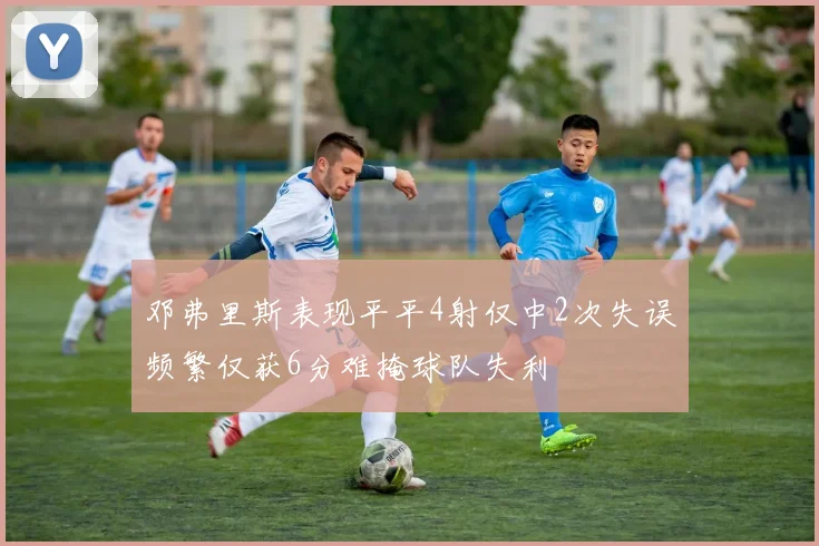 邓弗里斯表现平平4射仅中2次失误频繁仅获6分难掩球队失利