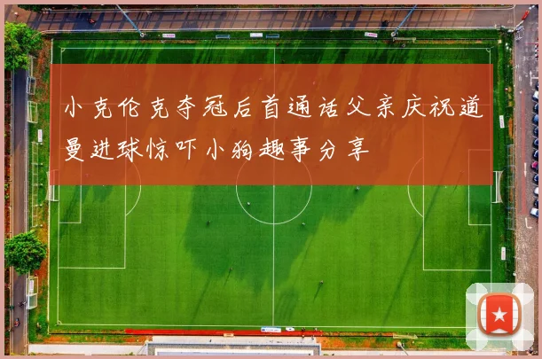 小克伦克夺冠后首通话父亲庆祝道曼进球惊吓小狗趣事分享