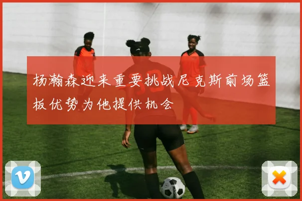 杨瀚森迎来重要挑战尼克斯前场篮板优势为他提供机会