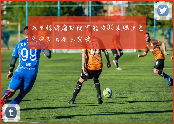 老里惊讶唐斯防守能力OG表现出色文班亚马难以突破