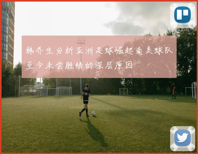 韩乔生分析亚洲足球崛起南美球队至今未尝胜绩的深层原因