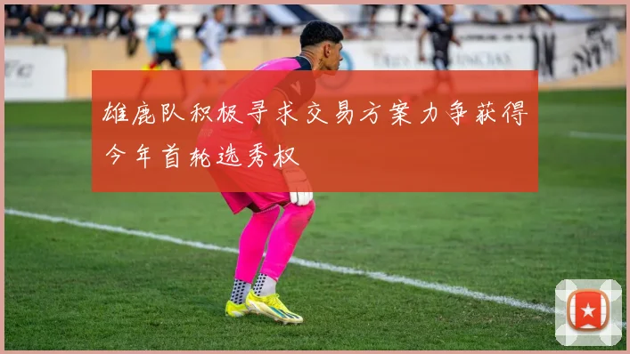 雄鹿队积极寻求交易方案力争获得今年首轮选秀权