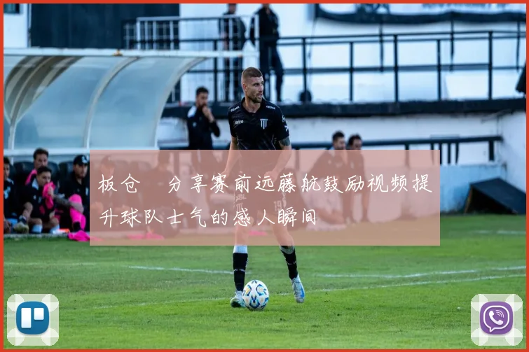 板仓滉分享赛前远藤航鼓励视频提升球队士气的感人瞬间