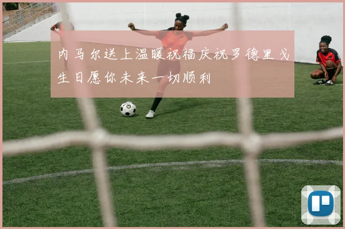 内马尔送上温暖祝福庆祝罗德里戈生日愿你未来一切顺利