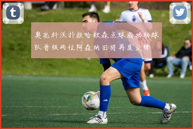 奥孔科沃扑救哈钦森点球成功助球队晋级两位阿森纳旧将再度交锋