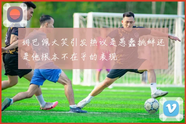 姆巴佩大笑引发热议是愚蠢挑衅还是他根本不在乎的表现