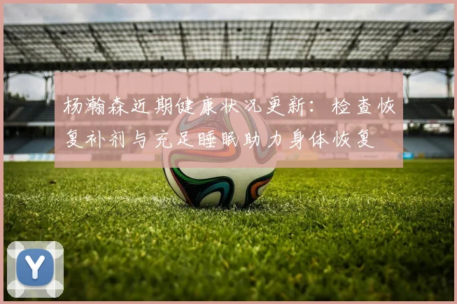 杨瀚森近期健康状况更新：检查恢复补剂与充足睡眠助力身体恢复