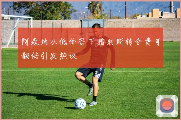 阿森纳以低价签下措利斯转会费可翻倍引发热议